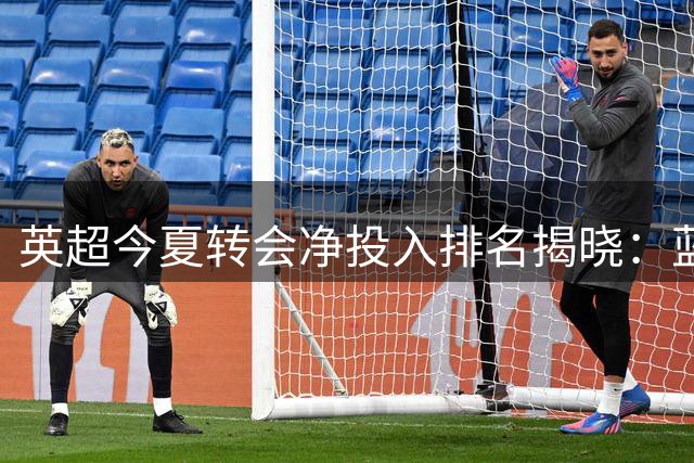 英超今夏转会净投入排名揭晓：蓝军豪掷2亿登顶 升班马表现抢眼